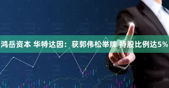 鸿岳资本 华特达因：获郭伟松举牌 持股比例达5%