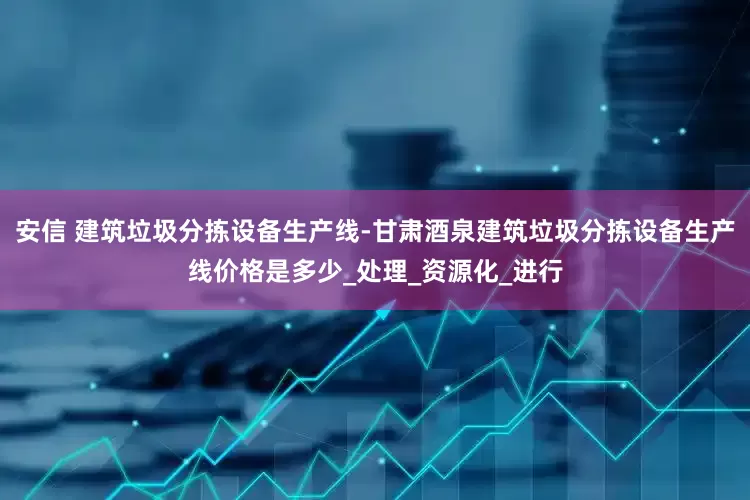 安信 建筑垃圾分拣设备生产线-甘肃酒泉建筑垃圾分拣设备生产线价格是多少_处理_资源化_进行