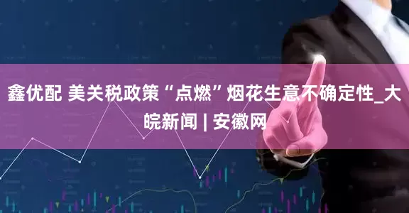 鑫优配 美关税政策“点燃”烟花生意不确定性_大皖新闻 | 安徽网