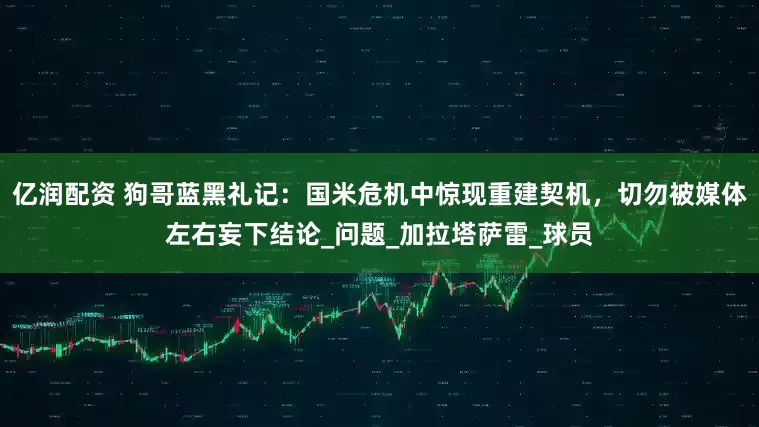 亿润配资 狗哥蓝黑礼记：国米危机中惊现重建契机，切勿被媒体左右妄下结论_问题_加拉塔萨雷_球员