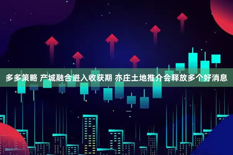 多多策略 产城融合进入收获期 亦庄土地推介会释放多个好消息