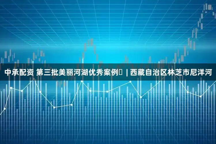 中承配资 第三批美丽河湖优秀案例㉚| 西藏自治区林芝市尼洋河