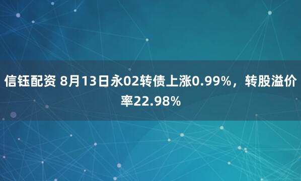 信钰配资 8月13日永02转债上涨0.99%，转股溢价率22.98%