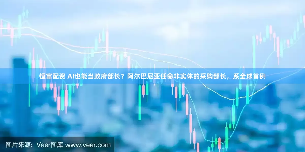恒富配资 AI也能当政府部长？阿尔巴尼亚任命非实体的采购部长，系全球首例