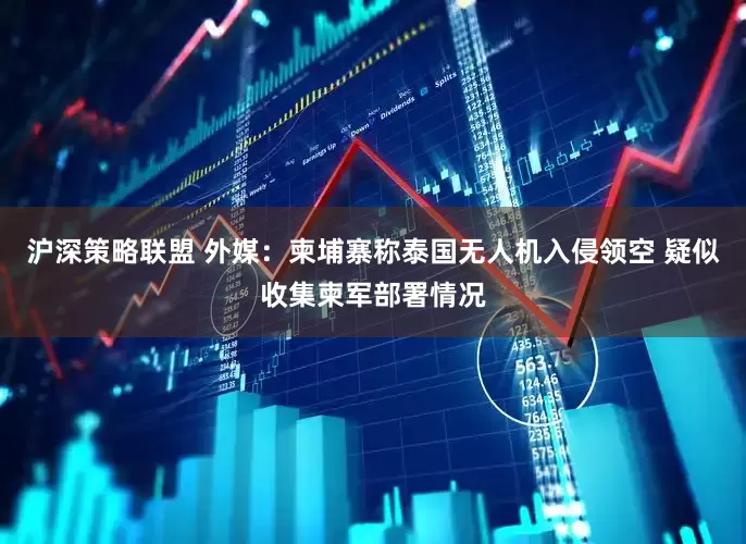 沪深策略联盟 外媒：柬埔寨称泰国无人机入侵领空 疑似收集柬军部署情况