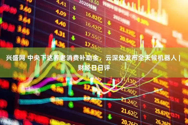 兴盛网 中央下达养老消费补助金，云深处发布全天候机器人 | 财经日日评