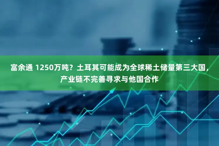 富余通 1250万吨？土耳其可能成为全球稀土储量第三大国，产业链不完善寻求与他国合作