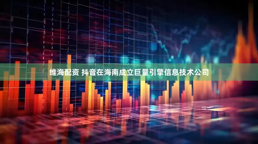 维海配资 抖音在海南成立巨量引擎信息技术公司