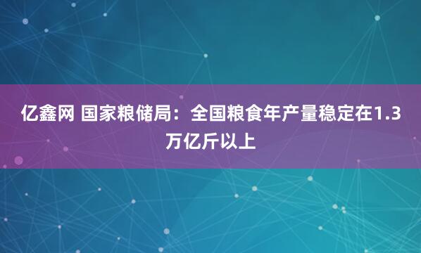 亿鑫网 国家粮储局：全国粮食年产量稳定在1.3万亿斤以上
