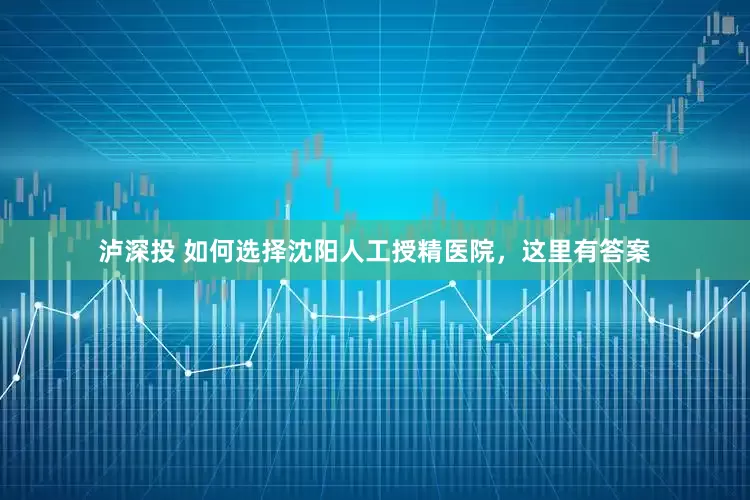 泸深投 如何选择沈阳人工授精医院，这里有答案