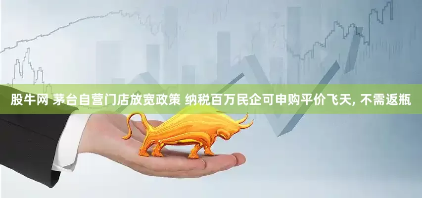 股牛网 茅台自营门店放宽政策 纳税百万民企可申购平价飞天, 不需返瓶