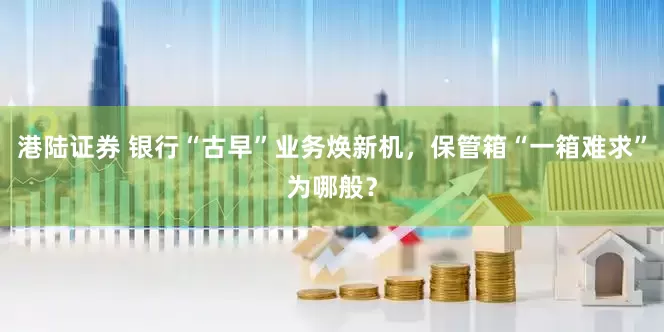 港陆证券 银行“古早”业务焕新机，保管箱“一箱难求”为哪般？