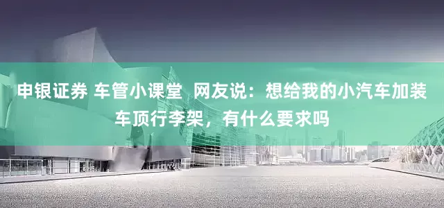 申银证券 车管小课堂  网友说：想给我的小汽车加装车顶行李架，有什么要求吗