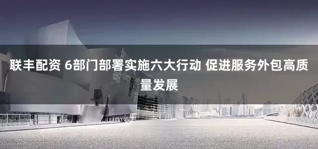 联丰配资 6部门部署实施六大行动 促进服务外包高质量发展