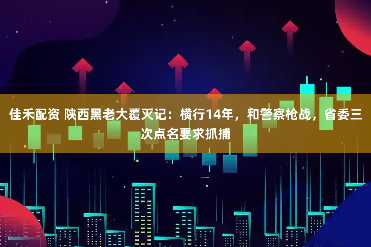佳禾配资 陕西黑老大覆灭记：横行14年，和警察枪战，省委三次点名要求抓捕