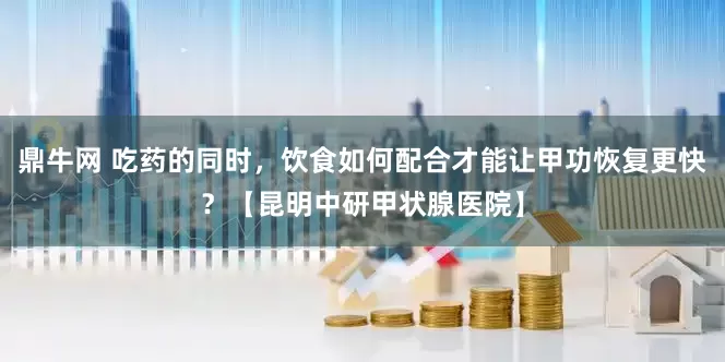 鼎牛网 吃药的同时，饮食如何配合才能让甲功恢复更快？【昆明中研甲状腺医院】