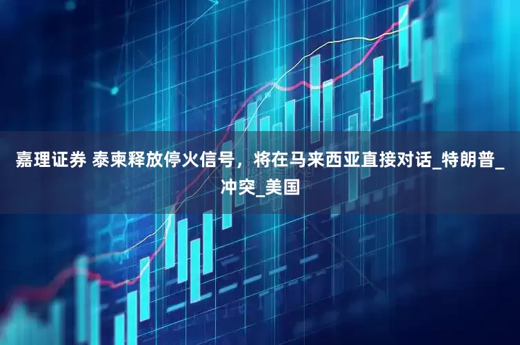 嘉理证券 泰柬释放停火信号，将在马来西亚直接对话_特朗普_冲突_美国